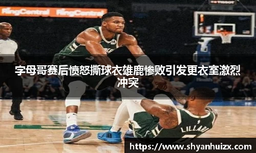 字母哥赛后愤怒撕球衣雄鹿惨败引发更衣室激烈冲突